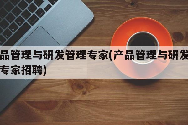 产品管理与研发管理专家(产品管理与研发管理专家招聘)